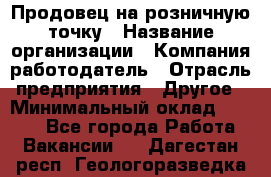 Продовец на розничную точку › Название организации ­ Компания-работодатель › Отрасль предприятия ­ Другое › Минимальный оклад ­ 8 000 - Все города Работа » Вакансии   . Дагестан респ.,Геологоразведка п.